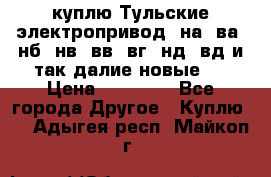 куплю Тульские электропривод  на, ва, нб, нв, вв, вг, нд, вд и так далие новые   › Цена ­ 85 500 - Все города Другое » Куплю   . Адыгея респ.,Майкоп г.